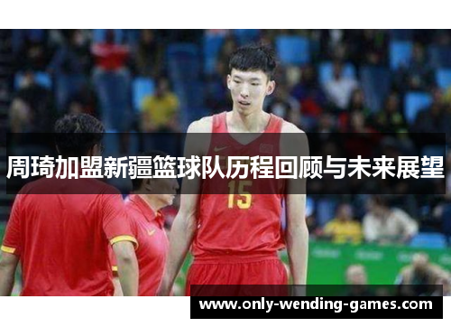 周琦加盟新疆篮球队历程回顾与未来展望 周琦加盟新疆篮球队历程回顾与未来展望