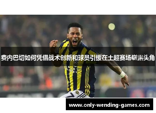费内巴切如何凭借战术创新和球员引援在土超赛场崭露头角 费内巴切如何凭借战术创新和球员引援在土超赛场崭露头角