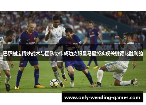 巴萨制定精妙战术与团队协作成功克服皇马最终实现关键德比胜利的