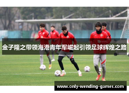 金子隆之带领海港青年军崛起引领足球辉煌之路