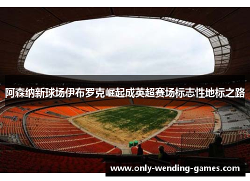 阿森纳新球场伊布罗克崛起成英超赛场标志性地标之路 阿森纳新球场伊布罗克崛起成英超赛场标志性地标之路