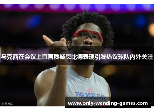 马克西在会议上直言质疑恩比德表现引发热议球队内外关注