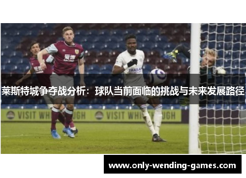 莱斯特城争夺战分析:球队当前面临的挑战与未来发展路径 莱斯特城争夺战分析:球队当前面临的挑战与未来发展路径