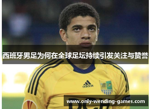 西班牙男足为何在全球足坛持续引发关注与赞誉