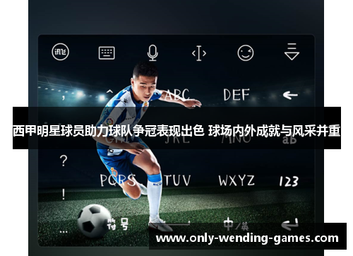 西甲明星球员助力球队争冠表现出色 球场内外成就与风采并重 西甲明星球员助力球队争冠表现出色 球场内外成就与风采并重
