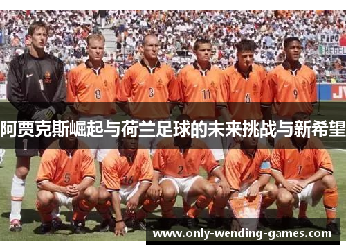 阿贾克斯崛起与荷兰足球的未来挑战与新希望 阿贾克斯崛起与荷兰足球的未来挑战与新希望