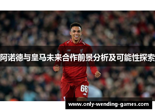 阿诺德与皇马未来合作前景分析及可能性探索 阿诺德与皇马未来合作前景分析及可能性探索