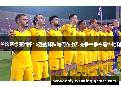首次晋级亚洲杯16强的球队如何在激烈竞争中争夺最终胜利